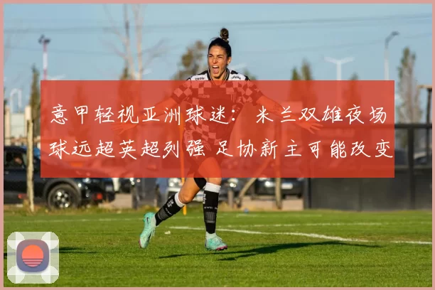 意甲轻视亚洲球迷：米兰双雄夜场球远超英超列强 足协新主可能改变