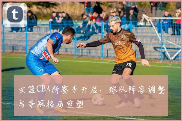 女篮CBA新赛季开启，球队阵容调整与争冠格局重塑