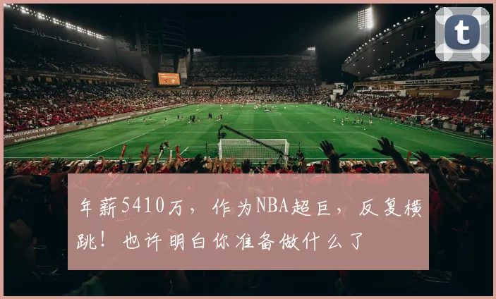 年薪5410万，作为NBA超巨，反复横跳！也许明白你准备做什么了