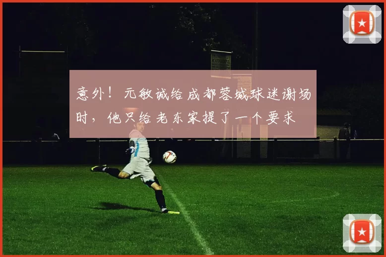 意外！元敏诚给成都蓉城球迷谢场时，他只给老东家提了一个要求