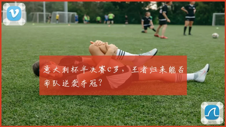 意大利杯半决赛c罗，王者归来能否率队逆袭夺冠？