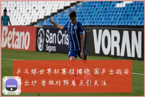 乒乓球世界杯赛程揭晓 国乒出战安排出炉 晋级对阵看点引关注