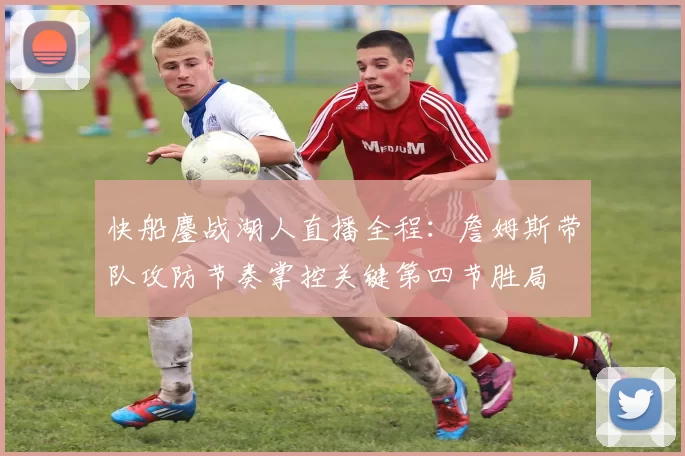 快船鏖战湖人直播全程：詹姆斯带队攻防节奏掌控关键第四节胜局