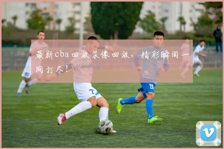 最新cba回放录像回放，精彩瞬间一网打尽！