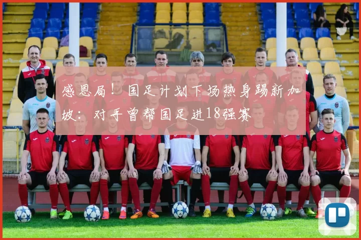 感恩局！国足计划下场热身踢新加坡：对手曾帮国足进18强赛