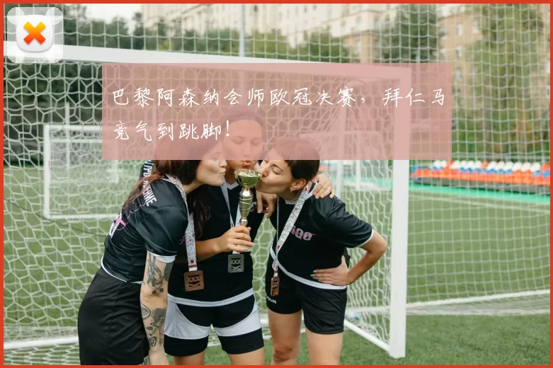 巴黎阿森纳会师欧冠决赛，拜仁马竞气到跳脚！