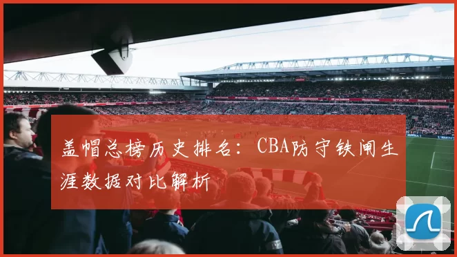 盖帽总榜历史排名：CBA防守铁闸生涯数据对比解析