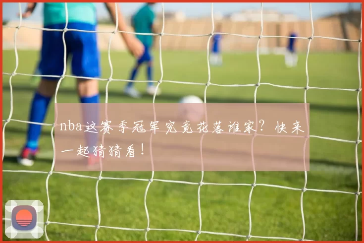 nba这赛季冠军究竟花落谁家？快来一起猜猜看！