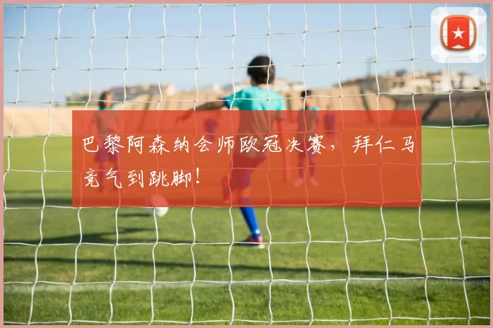 巴黎阿森纳会师欧冠决赛，拜仁马竞气到跳脚！