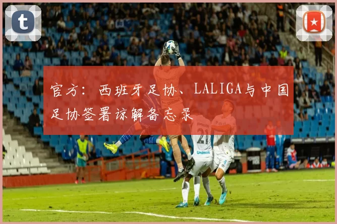 官方:西班牙足协、LALIGA与中国足协签署谅解备忘录