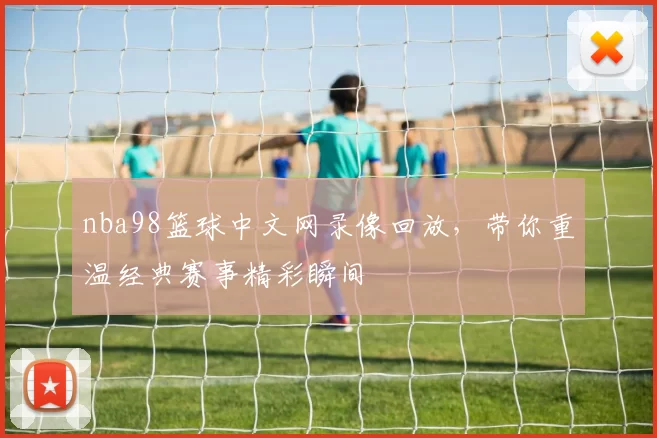 nba98篮球中文网录像回放，带你重温经典赛事精彩瞬间