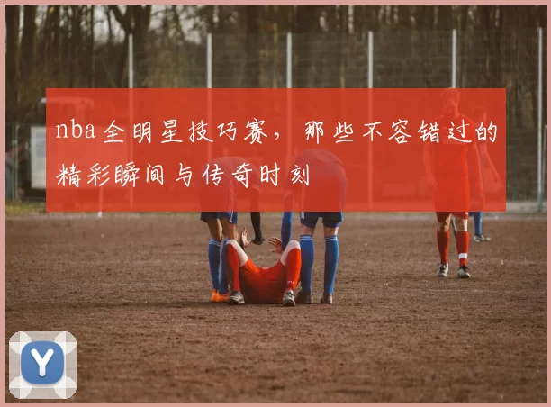 nba全明星技巧赛，那些不容错过的精彩瞬间与传奇时刻