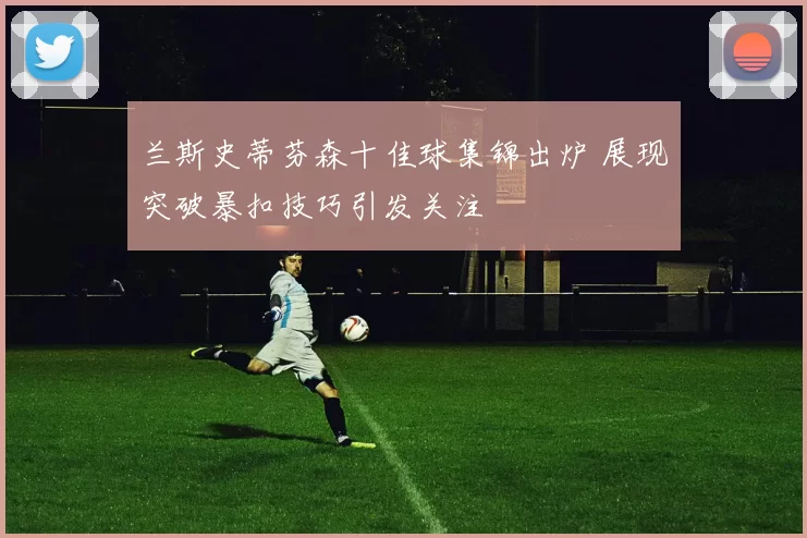 兰斯史蒂芬森十佳球集锦出炉 展现突破暴扣技巧引发关注