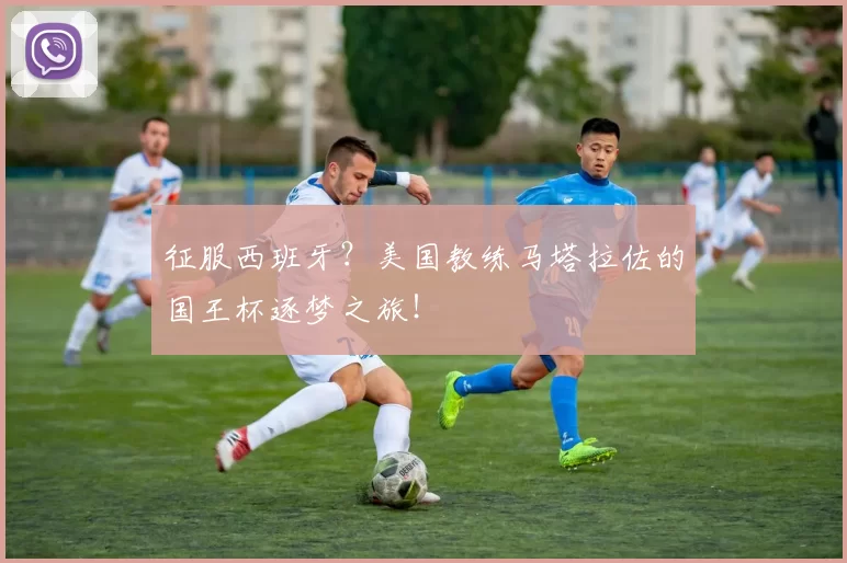 征服西班牙？美国教练马塔拉佐的国王杯逐梦之旅！