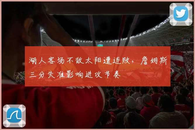 湖人客场不敌太阳遭连败，詹姆斯三分失准影响进攻节奏