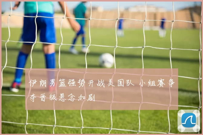 伊朗男篮强势开战美国队 小组赛争夺晋级悬念加剧