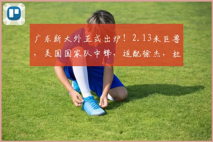 广东新大外正式出炉！2.13米巨兽，美国国家队中锋，适配徐杰，杜锋最爱_普拉姆利_CBA_NBA