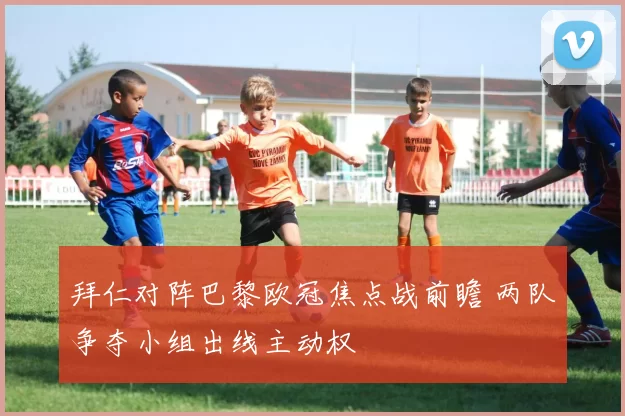 拜仁对阵巴黎欧冠焦点战前瞻 两队争夺小组出线主动权
