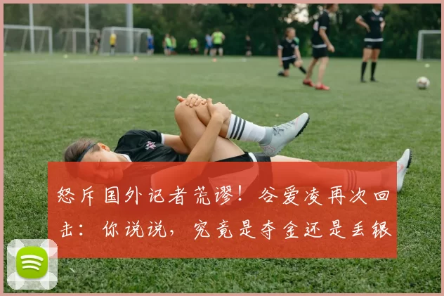 怒斥国外记者荒谬！谷爱凌再次回击：你说说，究竟是夺金还是丢银