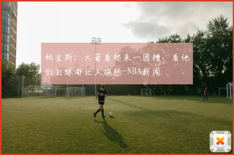 帕金斯：火箭看起来一团糟，看他们打球都让人尴尬-NBA新闻