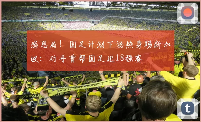 感恩局！国足计划下场热身踢新加坡：对手曾帮国足进18强赛