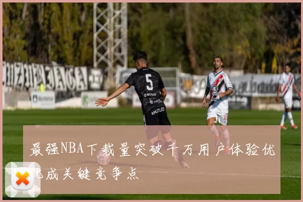 最强NBA下载量突破千万用户体验优化成关键竞争点