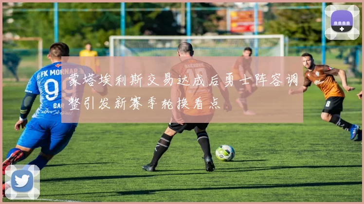 蒙塔埃利斯交易达成后勇士阵容调整引发新赛季轮换看点