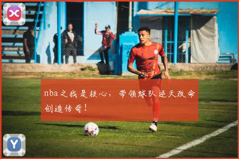 nba之我是核心，带领球队逆天改命创造传奇！