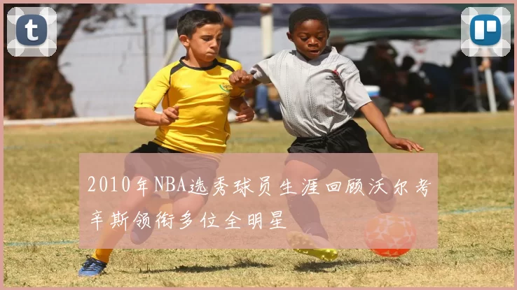 2010年NBA选秀球员生涯回顾沃尔考辛斯领衔多位全明星