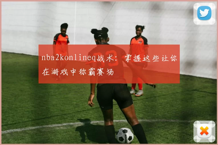 nba2konlineq战术：掌握这些让你在游戏中称霸赛场