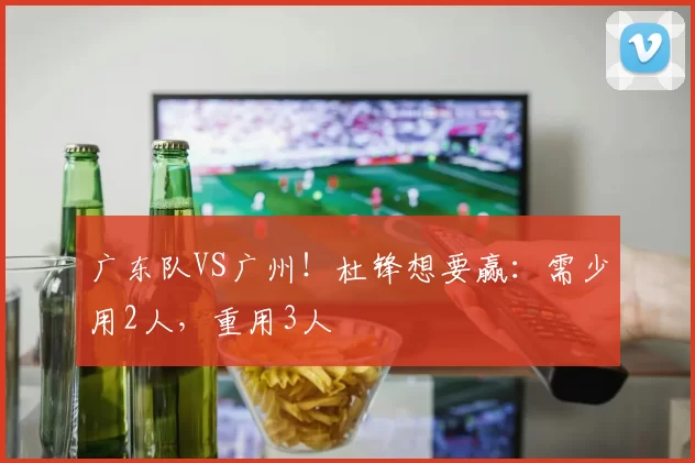 广东队VS广州！杜锋想要赢：需少用2人，重用3人