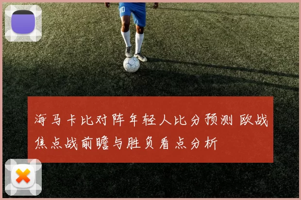海马卡比对阵年轻人比分预测 欧战焦点战前瞻与胜负看点分析
