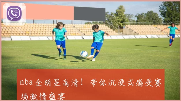 nba全明星高清！带你沉浸式感受赛场激情盛宴