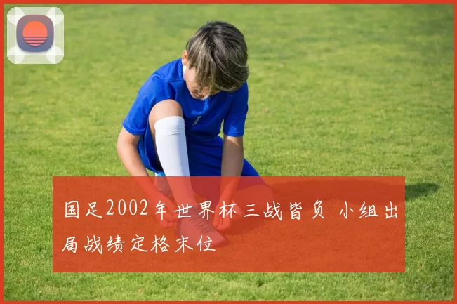 国足2002年世界杯三战皆负 小组出局战绩定格末位