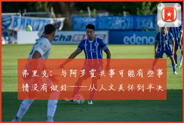 弗里克:与阿罗霍共事可能有些事情没有做好——从人文关怀到半决赛备战的深刻自省