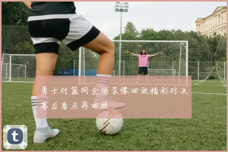 勇士对篮网全场录像回放精彩对决赛后看点再回顾