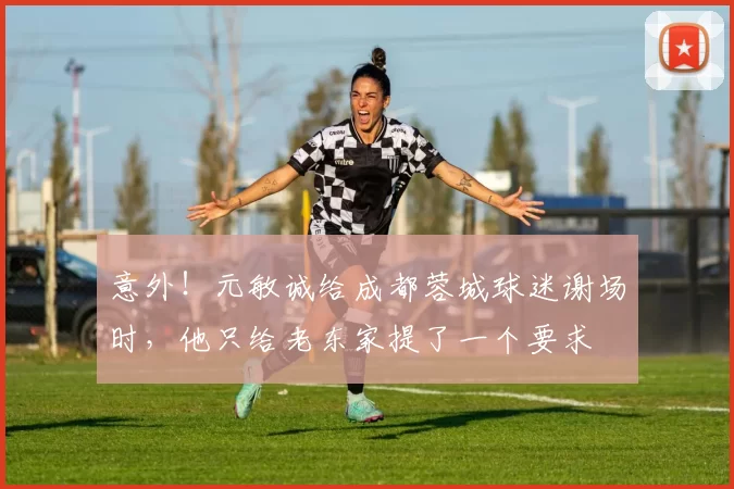 意外！元敏诚给成都蓉城球迷谢场时，他只给老东家提了一个要求