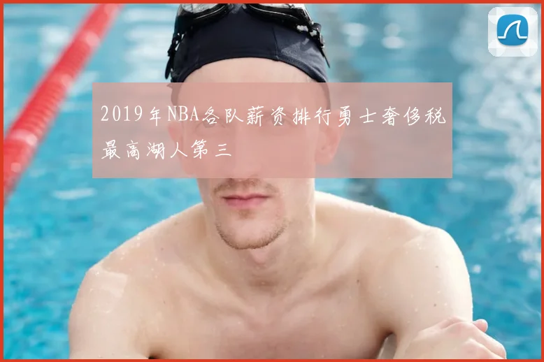 2019年NBA各队薪资排行勇士奢侈税最高湖人第三