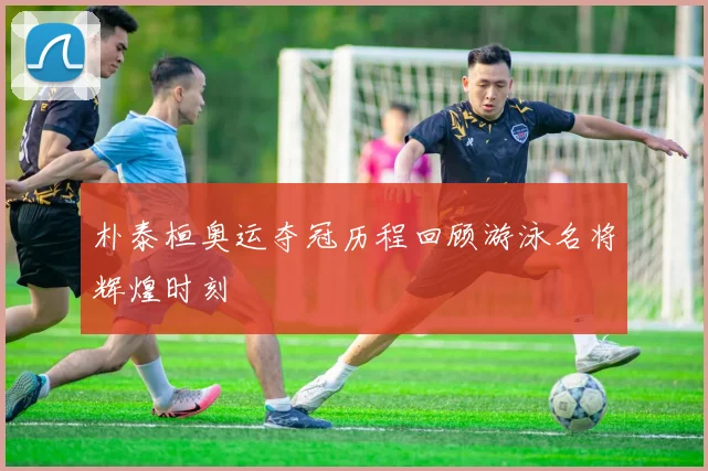 朴泰桓奥运夺冠历程回顾游泳名将辉煌时刻