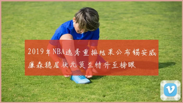 2019年NBA选秀重排结果公布锡安威廉森稳居状元莫兰特升至榜眼