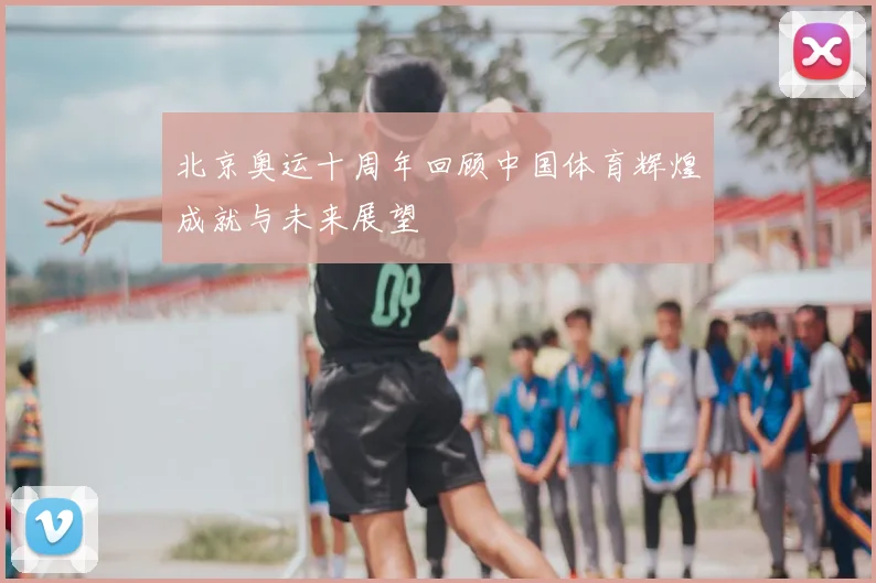 北京奥运十周年回顾中国体育辉煌成就与未来展望
